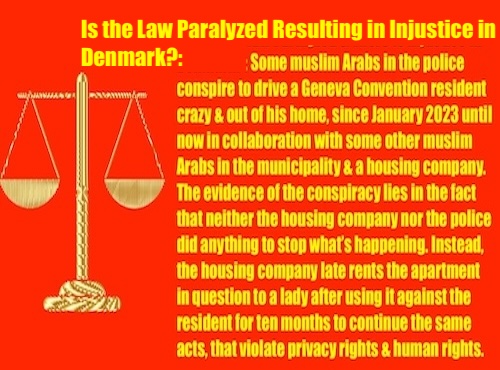 Is the Law Paralyzed Resulting in Injustice in Denmark?: Some muslim Arabs in the police conspire to drive a Geneva Convention resident crazy and out of his home, since January 2023 until now in collaboration with some other muslim Arabs in the municipality and a housing company.