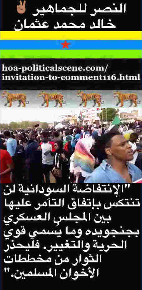 hoa-politicalscene.com/invitation-to-comment116-comments.html: Invitation to Comment 116: الإنتفاضة السودانية لن تنتكس بإتفاق المهزومين بين المجلس العسكري بجنجويده وما يُسمي قوي الحرية والتغيير. فليحذر شباب الثورة من مخططات الكيزان. Khalid Mohammed Osman's Arabic political quotes. 