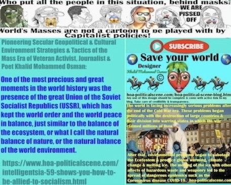 Intelligentsia 59 shows you How to Be Allied to Socialism: One of the most precious and great moments in the world history was the presence of the great Union of the Soviet Socialist Republics (USSR), which has kept the world order and the world peace in balance, just similar to the balance of the ecosystem, or what I call the natural balance of nature, or the natural balance of the world environment.