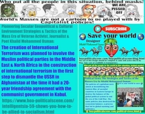 Intelligentsia 59 shows you How to Be Allied to Socialism: The creation of International Terrorism was planned to involve the Muslim political parties in the Middle East and North Africa in the construction of international terrorism in the first step to dismantle the Union of Soviet Socialist Republics (USSR) in Afghanistan at the time it had a 20-year friendship agreement with the communist government in Kabul.