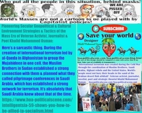 Intelligentsia 59 shows you How to Be Allied to Socialism: Here is a sarcastic thing. During the attempts to create international terrorism led by al-Qaeda in Afghanistan to group the Mujahideen in one cell, the party of the Muslim Brothers in Sudan has established a strong connection with them and planned what they called pilgrimage conferences in Saudi Arabia, which has established a strong network for terrorism. It is absolutely that Saudi Arabia knew about that at the time.